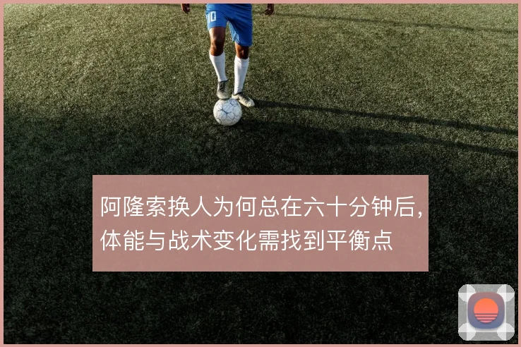 阿隆索换人为何总在六十分钟后,体能与战术变化需找到平衡点