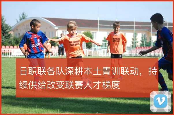 日职联各队深耕本土青训联动,持续供给改变联赛人才梯度