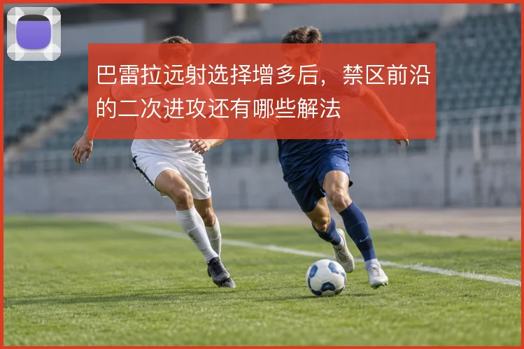 巴雷拉远射选择增多后,禁区前沿的二次进攻还有哪些解法