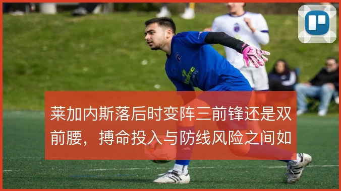 莱加内斯落后时变阵三前锋还是双前腰，搏命投入与防线风险之间如何取舍