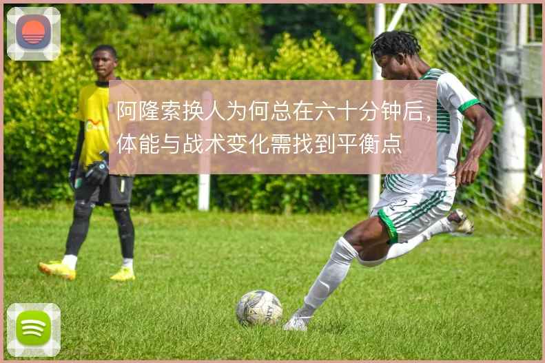阿隆索换人为何总在六十分钟后,体能与战术变化需找到平衡点
