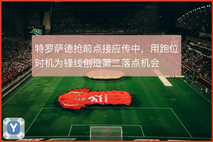 特罗萨德抢前点接应传中,用跑位时机为锋线创造第二落点机会