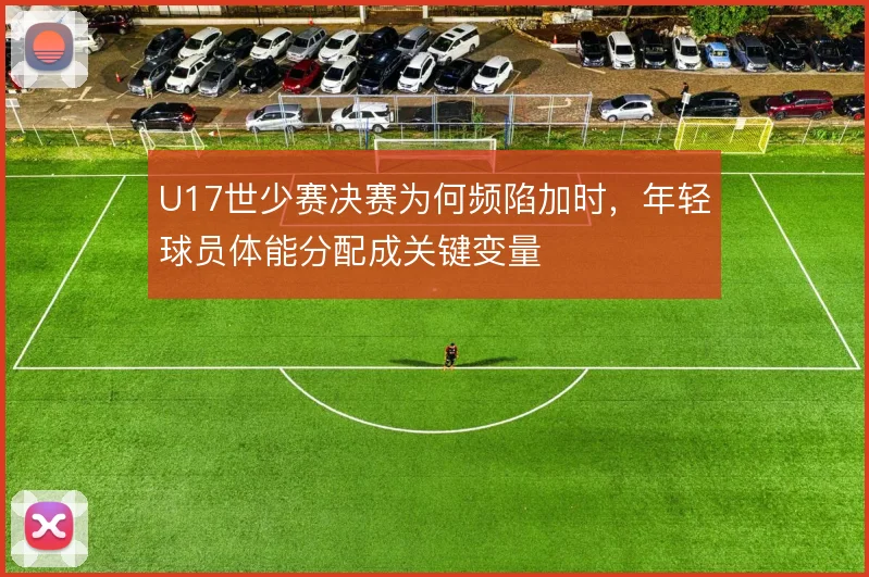 U17世少赛决赛为何频陷加时,年轻球员体能分配成关键变量