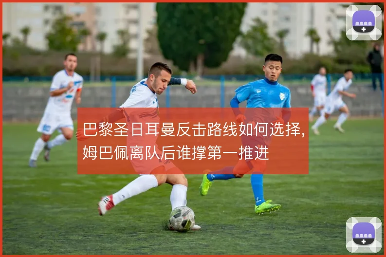 巴黎圣日耳曼反击路线如何选择，姆巴佩离队后谁撑第一推进