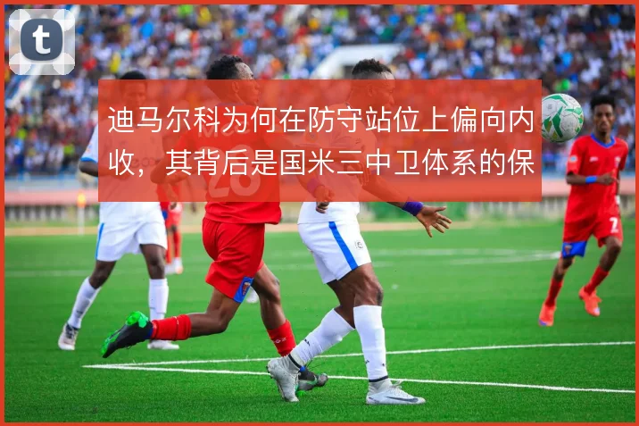 迪马尔科为何在防守站位上偏向内收，其背后是国米三中卫体系的保护逻辑