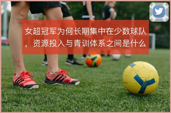 女超冠军为何长期集中在少数球队,资源投入与青训体系之间是什么关系