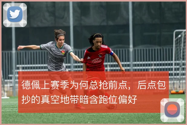 德佩上赛季为何总抢前点,后点包抄的真空地带暗含跑位偏好