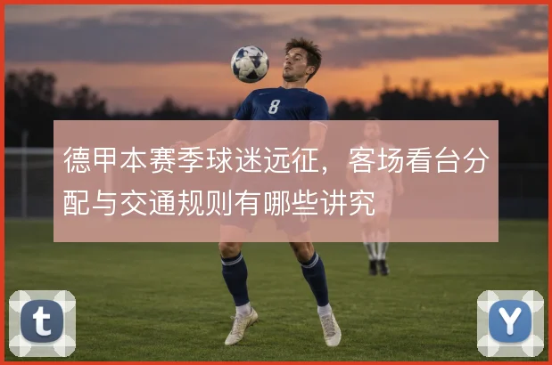 德甲本赛季球迷远征，客场看台分配与交通规则有哪些讲究