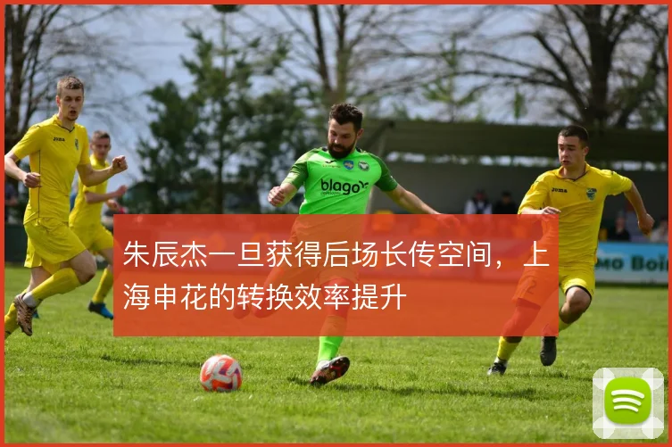 朱辰杰一旦获得后场长传空间,上海申花的转换效率提升