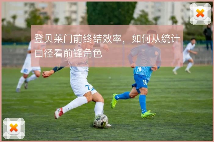 登贝莱门前终结效率,如何从统计口径看前锋角色