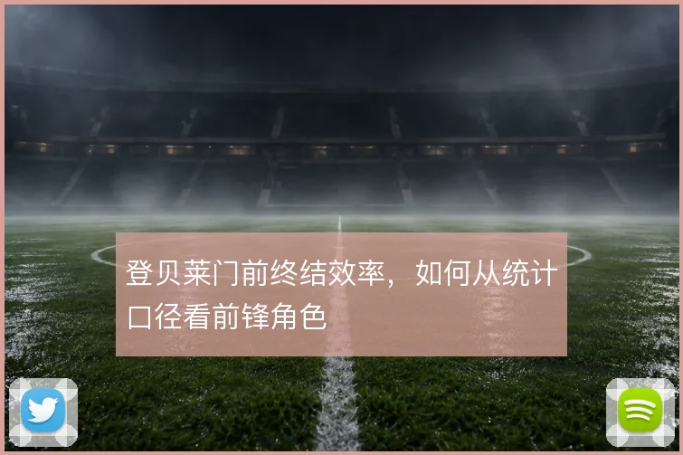 登贝莱门前终结效率,如何从统计口径看前锋角色