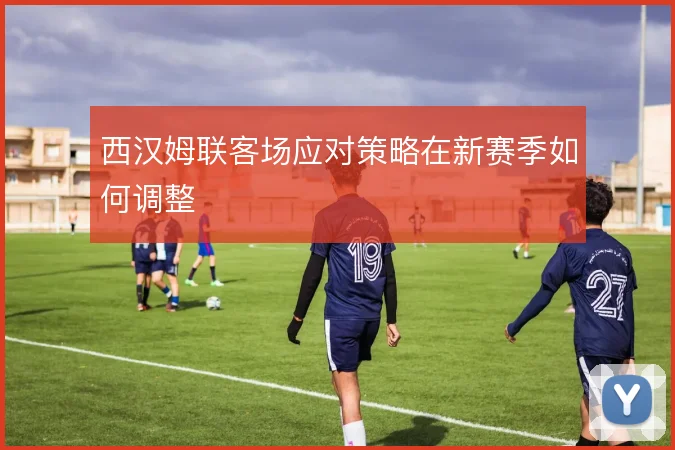 西汉姆联客场应对策略在新赛季如何调整