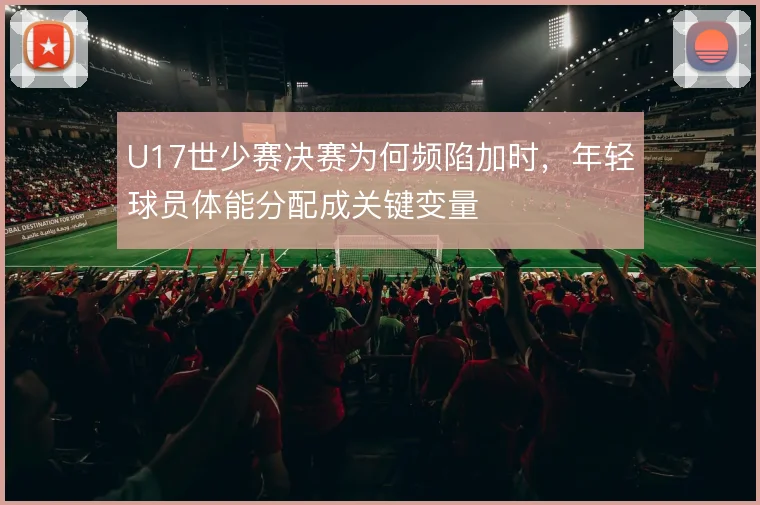 U17世少赛决赛为何频陷加时,年轻球员体能分配成关键变量