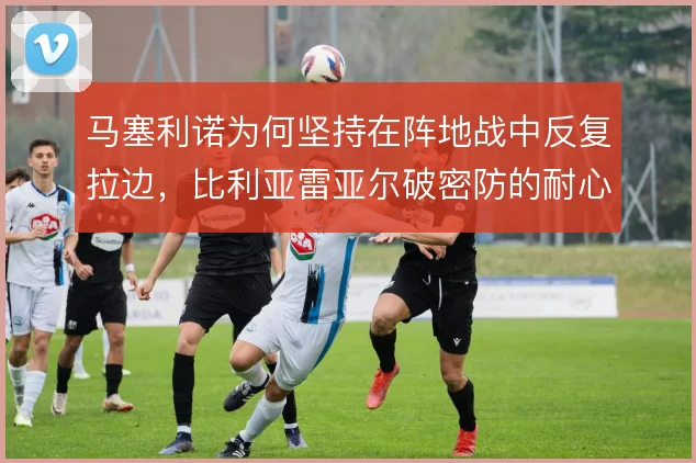 马塞利诺为何坚持在阵地战中反复拉边,比利亚雷亚尔破密防的耐心从何而来
