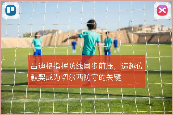 吕迪格指挥防线同步前压,造越位默契成为切尔西防守的关键