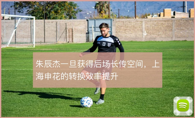 朱辰杰一旦获得后场长传空间,上海申花的转换效率提升