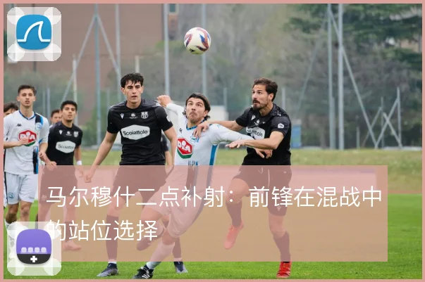 马尔穆什二点补射:前锋在混战中的站位选择