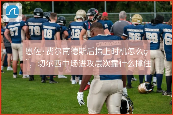 恩佐·费尔南德斯后插上时机怎么用，切尔西中场进攻层次靠什么撑住