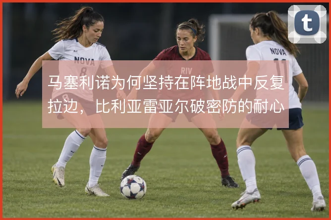 马塞利诺为何坚持在阵地战中反复拉边,比利亚雷亚尔破密防的耐心从何而来