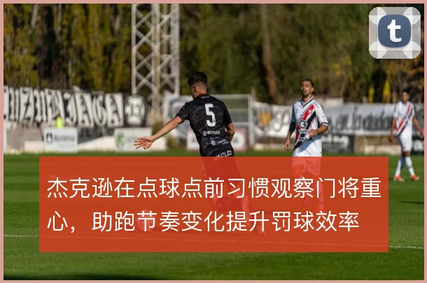 杰克逊在点球点前习惯观察门将重心,助跑节奏变化提升罚球效率