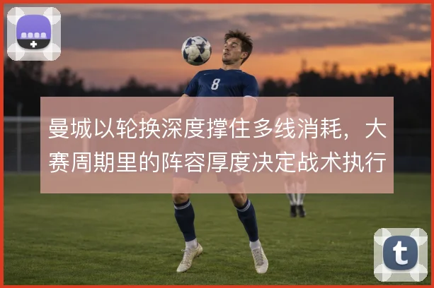 曼城以轮换深度撑住多线消耗,大赛周期里的阵容厚度决定战术执行上限
